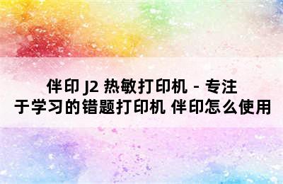 伴印 J2 热敏打印机 - 专注于学习的错题打印机 伴印怎么使用